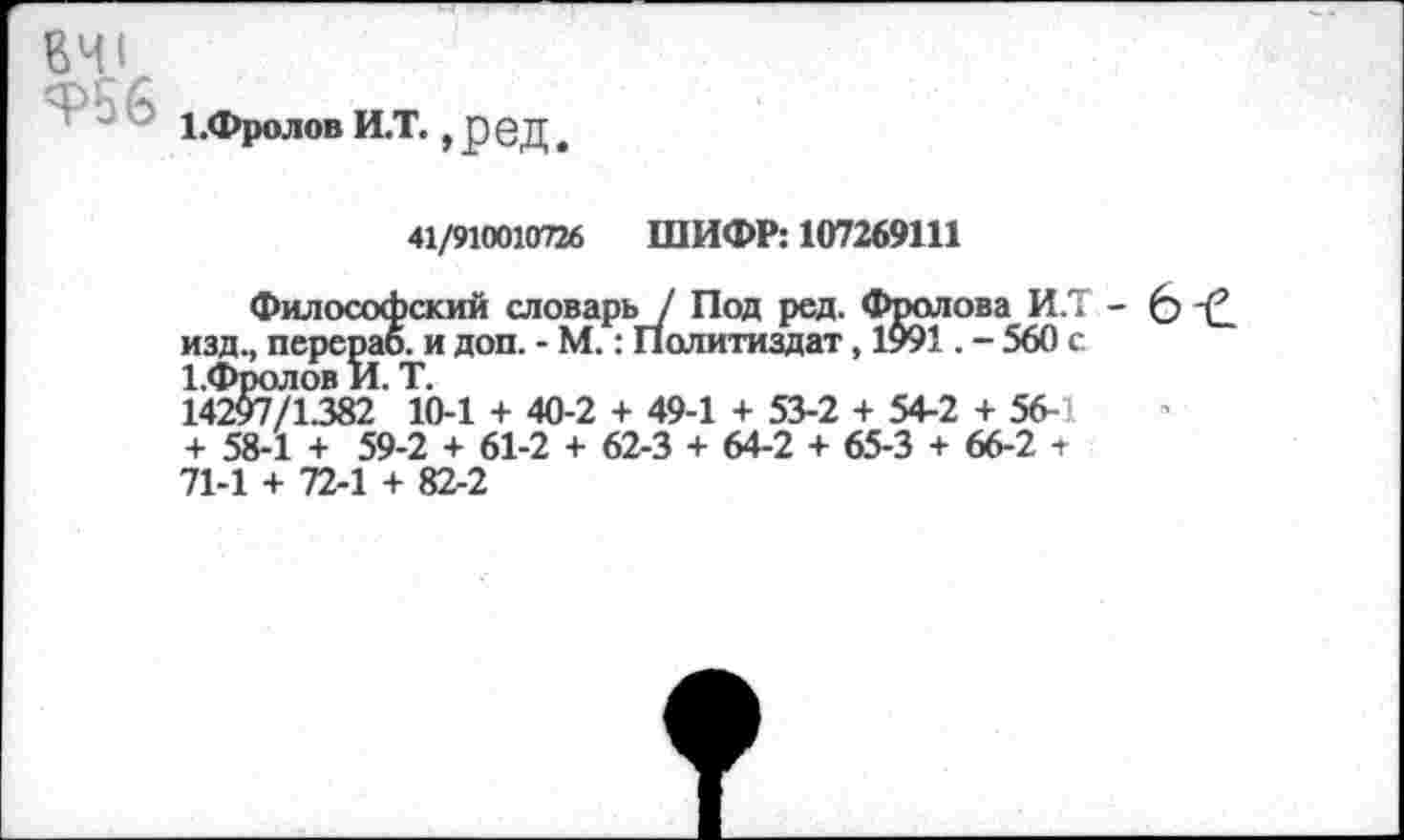 ﻿ЕЧ1
г 4	1 .Фролов И.Т., ред,
41/910010726 ШИФР: 107269111
Философский словарь / Под ред. Фролова И.Т - 6 изд., перерао. и доп. - М.: Политиздат, 1991. - 560 с 1.Фролов И. Т.
14297/1.382 10-1 + 40-2 + 49-1 + 53-2 + 54-2 + 56-1 + 58-1 + 59-2 + 61-2 + 62-3 + 64-2 + 65-3 + 66-2 т 71-1 + 72-1 + 82-2